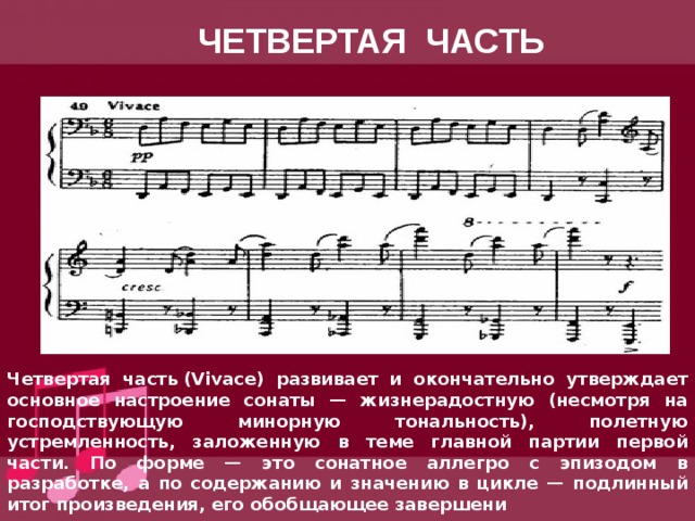 ЧЕТВЕРТАЯ ЧАСТЬ Четвертая часть (Vivace) развивает и окончательно утверждает основное настроение сонаты — жизнерадостную (несмотря на господствующую минорную тональность), полетную устремленность, заложенную в теме главной партии первой части. По форме — это сонатное аллегро с эпизодом в разработке, а по содержанию и значению в цикле — подлинный итог произведения, его обобщающее завершени 