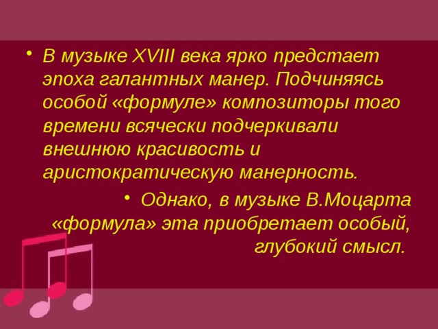 В музыке XVIII века ярко предстает эпоха галантных манер. Подчиняясь особой «формуле» композиторы того времени всячески подчеркивали внешнюю красивость и аристократическую манерность. Однако, в музыке В.Моцарта «формула» эта приобретает особый, глубокий смысл. 