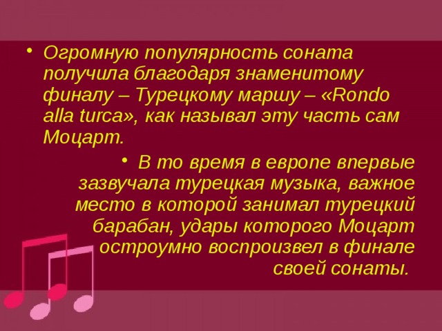 Огромную популярность соната получила благодаря знаменитому финалу – Турецкому маршу – «Rondo alla turca», как называл эту часть сам Моцарт. В то время в европе впервые зазвучала турецкая музыка, важное место в которой занимал турецкий барабан, удары которого Моцарт остроумно воспроизвел в финале своей сонаты. 