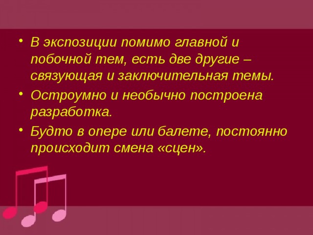 В экспозиции помимо главной и побочной тем, есть две другие – связующая и заключительная темы. Остроумно и необычно построена разработка. Будто в опере или балете, постоянно происходит смена «сцен». 