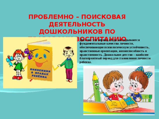 ПРОБЛЕМНО – ПОИСКОВАЯ ДЕЯТЕЛЬНОСТЬ ДОШКОЛЬНИКОВ ПО ПРАВОВОМУ ВОСПИТАНИЮ Детство- это период, когда закладываются фундаментальные качества личности, обеспечивающие психологическую устойчивость, нравственные ориентации, жизнеспособность и нравственность. Дошкольное детство – наиболее благоприятный период для становления личности ребенка. 