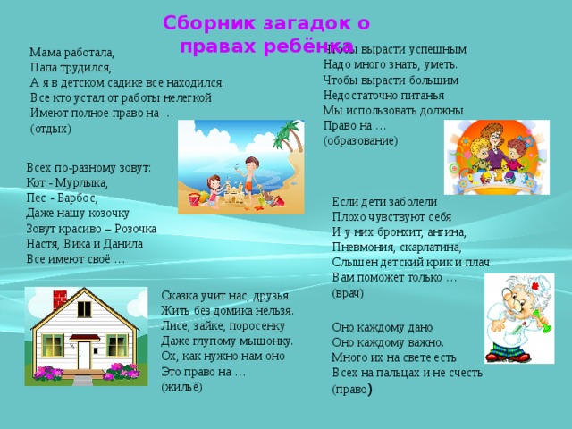 Сборник загадок о правах ребёнка Чтобы вырасти успешным  Надо много знать, уметь.  Чтобы вырасти большим  Недостаточно питанья  Мы использовать должны   Право на …  (образование) Мама работала,  Папа трудился,  А я в детском садике все находился.  Все кто устал от работы нелегкой  Имеют полное право на …  (отдых) Всех по-разному зовут:  Кот - Мурлыка,  Пес - Барбос,   Даже нашу козочку   Зовут красиво – Розочка  Настя, Вика и Данила  Все имеют своё …   Если дети заболели  Плохо чувствуют себя  И у них бронхит, ангина,   Пневмония, скарлатина,  Слышен детский крик и плач  Вам поможет только …  (врач) Сказка учит нас, друзья  Жить без домика нельзя.  Лисе, зайке, поросенку  Даже глупому мышонку.   Ох, как нужно нам оно  Это право на …  (жильё) Оно каждому дано  Оно каждому важно.  Много их на свете есть  Всех на пальцах и не счесть (право ) 