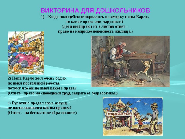 ВИКТОРИНА ДЛЯ ДОШКОЛЬНИКОВ Когда полицейские ворвались в каморку папы Карло, то какое право они нарушили? (Дети выбирают из 3 листов ответ – право на неприкосновенность жилища.)  2) Папа Карло жил очень бедно, не имел постоянной работы, потому что он не имел какого права? (Ответ- право на свободный труд, защита от безработицы.)  3 ) Буратино продал свою азбуку, не воспользовался каким правом? (Ответ - на бесплатное образование.)     