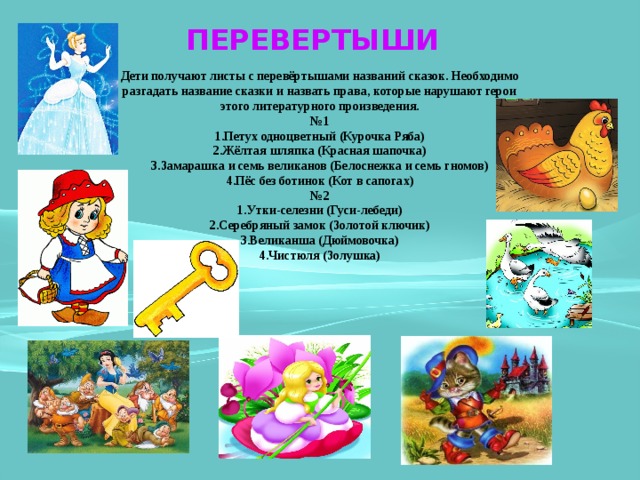 ПЕРЕВЕРТЫШИ Дети получают листы с перевёртышами названий сказок. Необходимо разгадать название сказки и назвать права, которые нарушают герои этого литературного произведения. № 1 1.Петух одноцветный (Курочка Ряба) 2.Жёлтая шляпка (Красная шапочка) 3.Замарашка и семь великанов (Белоснежка и семь гномов) 4.Пёс без ботинок (Кот в сапогах) № 2 1.Утки-селезни (Гуси-лебеди) 2.Серебряный замок (Золотой ключик) 3.Великанша (Дюймовочка) 4.Чистюля (Золушка) 
