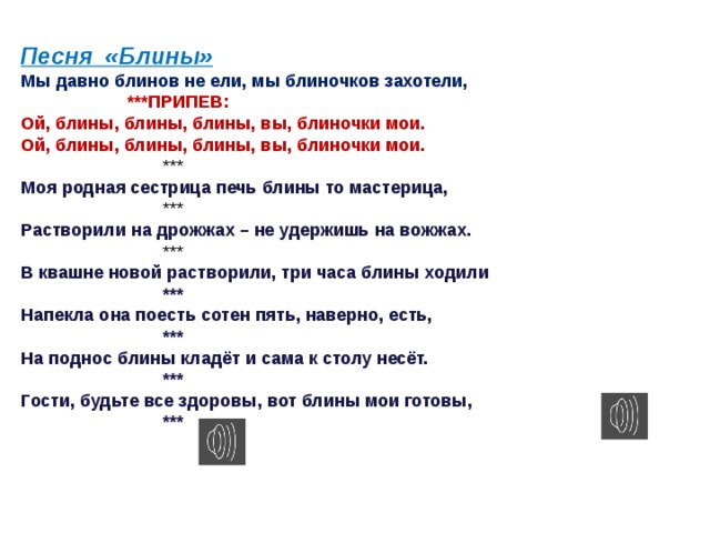 Песня «Блины» Мы давно блинов не ели, мы блиночков захотели,    ***ПРИПЕВ: Ой, блины, блины, блины, вы, блиночки мои. Ой, блины, блины, блины, вы, блиночки мои.     *** Моя родная сестрица печь блины то мастерица,     *** Растворили на дрожжах – не удержишь на вожжах.     *** В квашне новой растворили, три часа блины ходили     *** Напекла она поесть сотен пять, наверно, есть,     *** На поднос блины кладёт и сама к столу несёт.     *** Гости, будьте все здоровы, вот блины мои готовы,     *** 