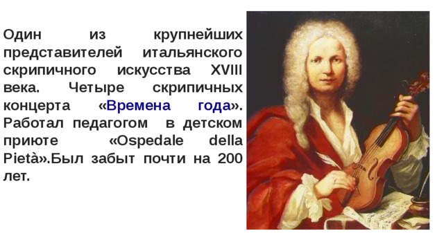Один из крупнейших представителей итальянского скрипичного искусства XVIII века. Четыре скрипичных концерта « Времена года ». Работал педагогом в детском приюте «Ospedale della Pietà».Был забыт почти на 200 лет. 
