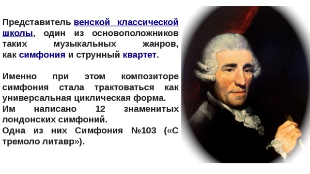 Представитель  венской классической школы , один из основоположников таких музыкальных жанров, как  симфония  и струнный  квартет .  Именно при этом композиторе симфония стала трактоваться как универсальная циклическая форма. Им написано 12 знаменитых лондонских симфоний. Одна из них Симфония №103 («С тремоло литавр»). 