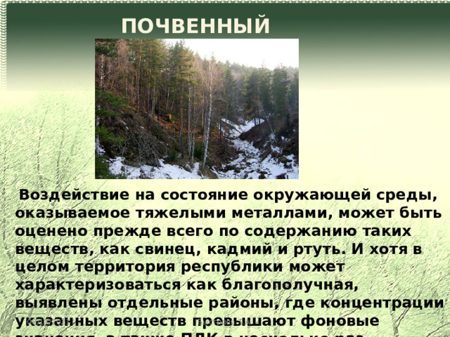 ПОЧВЕННЫЙ ПОКРОВ  Воздействие на состояние окружающей среды, оказываемое тяжелыми металлами, может быть оценено прежде всего по содержанию таких веществ, как свинец, кадмий и ртуть. И хотя в целом территория республики может характеризоваться как благополучная, выявлены отдельные районы, где концентрации указанных веществ превышают фоновые значения, а также ПДК в несколько раз. 08/11/2021 Быстрова Т.А. 