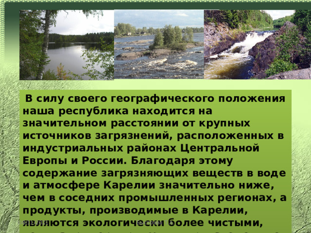  В силу своего географического положения наша республика находится на значительном расстоянии от крупных источников загрязнений, расположенных в индустриальных районах Центральной Европы и России. Благодаря этому содержание загрязняющих веществ в воде и атмосфере Карелии значительно ниже, чем в соседних промышленных регионах, а продукты, производимые в Карелии, являются экологически более чистыми, чем, например, продукты, произведенные в странах ЕС. 08/11/2021 Быстрова Т.А. 