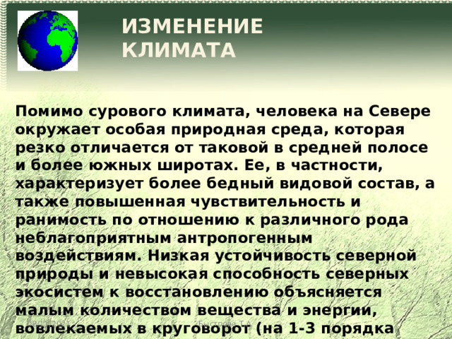ИЗМЕНЕНИЕ КЛИМАТА Помимо сурового климата, человека на Севере окружает особая природная среда, которая резко отличается от таковой в средней полосе и более южных широтах. Ее, в частности, характеризует более бедный видовой состав, а также повышенная чувствительность и ранимость по отношению к различного рода неблагоприятным антропогенным воздействиям. Низкая устойчивость северной природы и невысокая способность северных экосистем к восстановлению объясняется малым количеством вещества и энергии, вовлекаемых в круговорот (на 1-3 порядка меньше на единицу площади, чем в более южных зонах) 08/11/2021 Быстрова Т.А. 