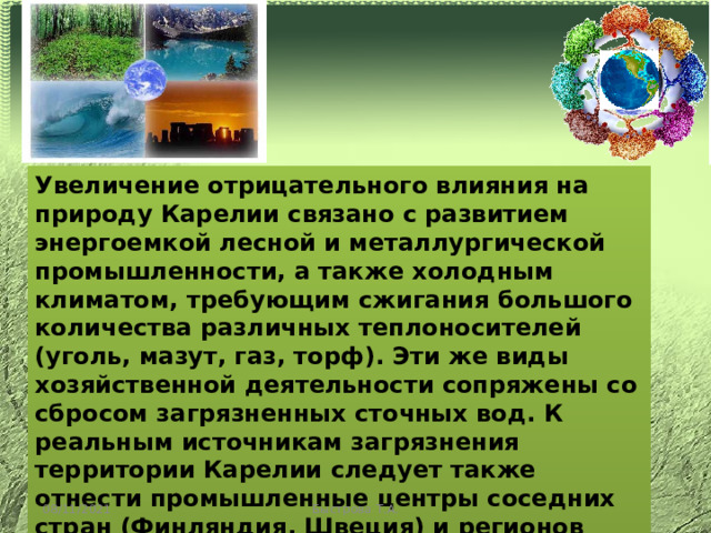 Увеличение отрицательного влияния на природу Карелии связано с развитием энергоемкой лесной и металлургической промышленности, а также холодным климатом, требующим сжигания большого количества различных теплоносителей (уголь, мазут, газ, торф). Эти же виды хозяйственной деятельности сопряжены со сбросом загрязненных сточных вод. К реальным источникам загрязнения территории Карелии следует также отнести промышленные центры соседних стран (Финляндия, Швеция) и регионов России, влияние которых связано с трансграничными переносами атмосферных загрязнений. 08/11/2021 Быстрова Т.А. 