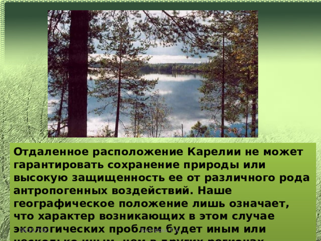 Отдаленное расположение Карелии не может гарантировать сохранение природы или высокую защищенность ее от различного рода антропогенных воздействий. Наше географическое положение лишь означает, что характер возникающих в этом случае экологических проблем будет иным или несколько иным, чем в других регионах. 08/11/2021 Быстрова Т.А. 