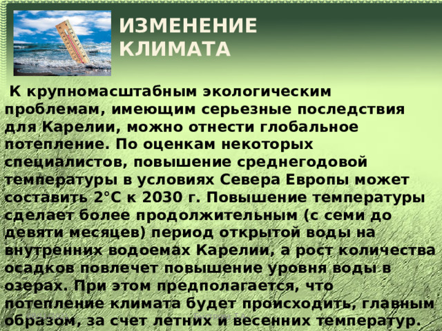 ИЗМЕНЕНИЕ КЛИМАТА  К крупномасштабным экологическим проблемам, имеющим серьезные последствия для Карелии, можно отнести глобальное потепление. По оценкам некоторых специалистов, повышение среднегодовой температуры в условиях Севера Европы может составить 2°С к 2030 г. Повышение температуры сделает более продолжительным (с семи до девяти месяцев) период открытой воды на внутренних водоемах Карелии, а рост количества осадков повлечет повышение уровня воды в озерах. При этом предполагается, что потепление климата будет происходить, главным образом, за счет летних и весенних температур. Зима и осень, наоборот, будут отличаться более суровыми условиями по сравнению с нынешними. В целом ожидается, что климат южных районов Карелии будет более морским, а северных - более континентальным. 08/11/2021 Быстрова Т.А. 