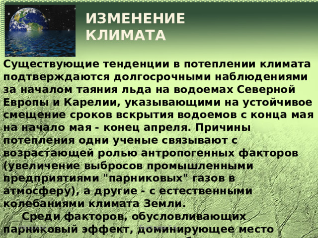 ИЗМЕНЕНИЕ КЛИМАТА Существующие тенденции в потеплении климата подтверждаются долгосрочными наблюдениями за началом таяния льда на водоемах Северной Европы и Карелии, указывающими на устойчивое смещение сроков вскрытия водоемов с конца мая на начало мая - конец апреля. Причины потепления одни ученые связывают с возрастающей ролью антропогенных факторов (увеличение выбросов промышленными предприятиями 