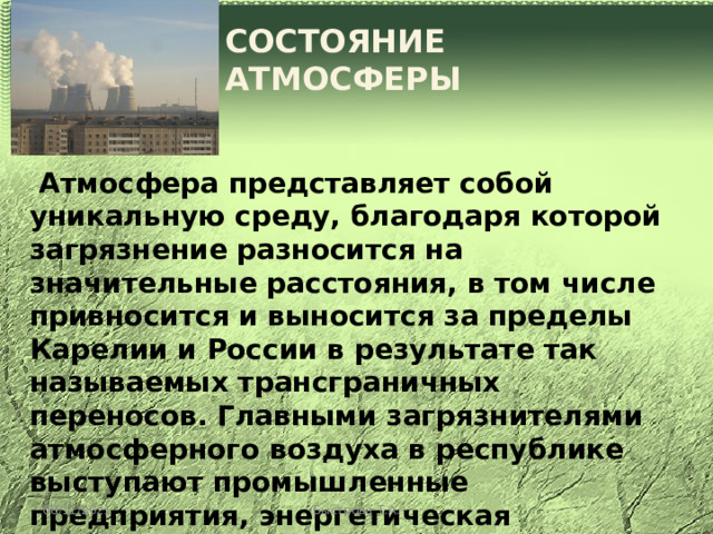 СОСТОЯНИЕ АТМОСФЕРЫ  Атмосфера представляет собой уникальную среду, благодаря которой загрязнение разносится на значительные расстояния, в том числе привносится и выносится за пределы Карелии и России в результате так называемых трансграничных переносов. Главными загрязнителями атмосферного воздуха в республике выступают промышленные предприятия, энергетическая промышленность, цветная и черная металлургия, а также транспорт. Основная часть выбросов в республике (до 70%) приходится на промышленные центры. 08/11/2021 Быстрова Т.А. 