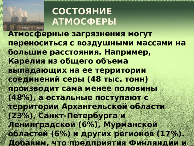 СОСТОЯНИЕ АТМОСФЕРЫ  Атмосферные загрязнения могут переноситься с воздушными массами на большие расстояния. Например, Карелия из общего объема выпадающих на ее территории соединений серы (48 тыс. тонн) производит сама менее половины (48%), а остальные поступают с территории Архангельской области (23%), Санкт-Петербурга и Ленинградской (6%), Мурманской областей (6%) и других регионов (17%). Добавим, что предприятия Финляндии и Швеции обусловливают выпадение на территории Карелии 11 тыс. тонн соединений серы, тогда как сама республика 