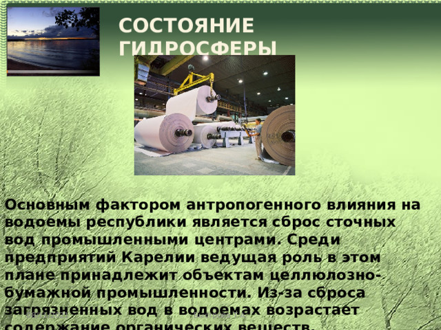 СОСТОЯНИЕ ГИДРОСФЕРЫ Основным фактором антропогенного влияния на водоемы республики является сброс сточных вод промышленными центрами. Среди предприятий Карелии ведущая роль в этом плане принадлежит объектам целлюлозно-бумажной промышленности. Из-за сброса загрязненных вод в водоемах возрастает содержание органических веществ, нефтепродуктов, соединений меди, цинка, азота. 08/11/2021 Быстрова Т.А. 