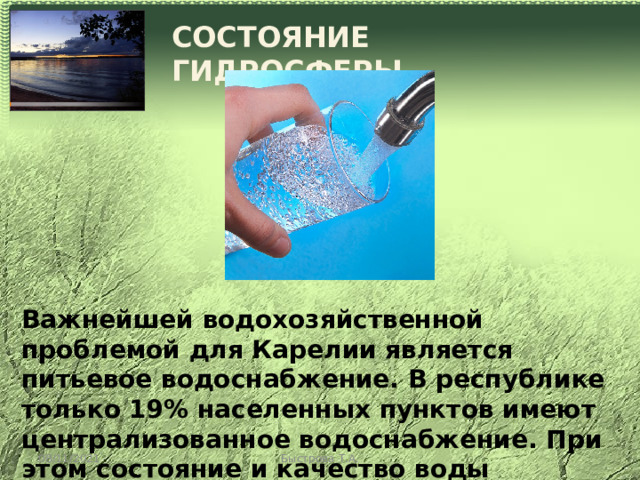 СОСТОЯНИЕ ГИДРОСФЕРЫ Важнейшей водохозяйственной проблемой для Карелии является питьевое водоснабжение. В республике только 19% населенных пунктов имеют централизованное водоснабжение. При этом состояние и качество воды водозаборов во многих случаях не соответствует существующим требованиям. 08/11/2021 Быстрова Т.А. 