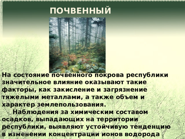 ПОЧВЕННЫЙ ПОКРОВ На состояние почвенного покрова республики значительное влияние оказывают такие факторы, как закисление и загрязнение тяжелыми металлами, а также объем и характер землепользования.  Наблюдения за химическим составом осадков, выпадающих на территории республики, выявляют устойчивую тенденцию в изменении концентрации ионов водорода (рН). В частности, только за последние 6 лет среднестатистическое значение рН изменилось с 6,0 до 4,8. 08/11/2021 Быстрова Т.А. 