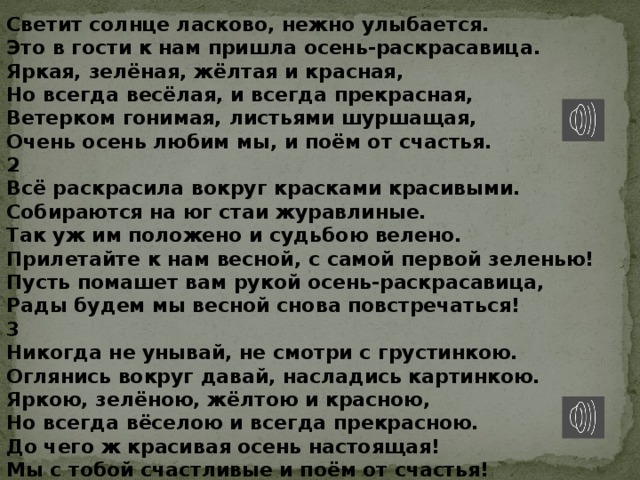Светит солнце ласково, нежно улыбается. Это в гости к нам пришла осень-раскрасавица. Яркая, зелёная, жёлтая и красная, Но всегда весёлая, и всегда прекрасная, Ветерком гонимая, листьями шуршащая, Очень осень любим мы, и поём от счастья. 2 Всё раскрасила вокруг красками красивыми. Собираются на юг стаи журавлиные. Так уж им положено и судьбою велено. Прилетайте к нам весной, с самой первой зеленью! Пусть помашет вам рукой осень-раскрасавица, Рады будем мы весной снова повстречаться! 3 Никогда не унывай, не смотри с грустинкою. Оглянись вокруг давай, насладись картинкою. Яркою, зелёною, жёлтою и красною, Но всегда вёселою и всегда прекрасною. До чего ж красивая осень настоящая! Мы с тобой счастливые и поём от счастья! 