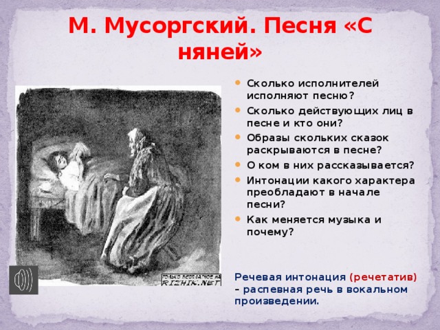 М. Мусоргский. Песня «С няней» Сколько исполнителей исполняют песню? Сколько действующих лиц в песне и кто они? Образы скольких сказок раскрываются в песне? О ком в них рассказывается? Интонации какого характера преобладают в начале песни? Как меняется музыка и почему?   Речевая интонация (речетатив) – распевная речь в вокальном произведении. 