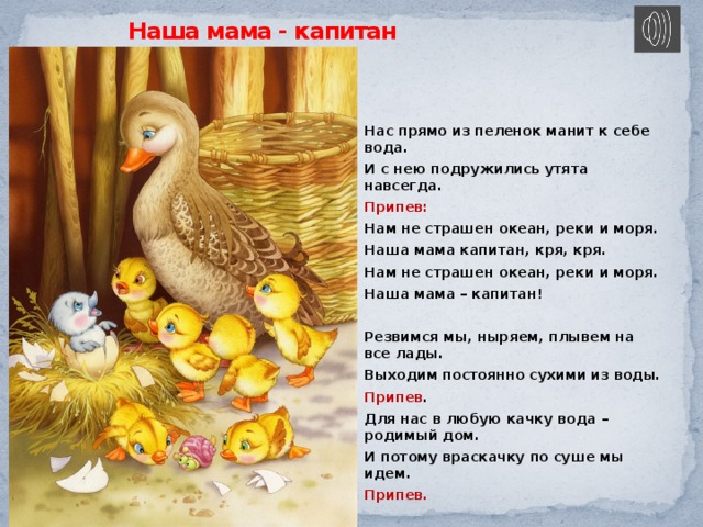 Наша мама - капитан Нас прямо из пеленок манит к себе вода. И с нею подружились утята навсегда. Припев: Нам не страшен океан, реки и моря. Наша мама капитан, кря, кря. Нам не страшен океан, реки и моря. Наша мама – капитан!  Резвимся мы, ныряем, плывем на все лады. Выходим постоянно сухими из воды. Припев . Для нас в любую качку вода – родимый дом. И потому враскачку по суше мы идем. Припев. 