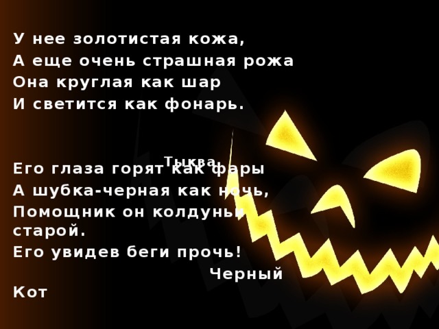 У нее золотистая кожа, А еще очень страшная рожа Она круглая как шар И светится как фонарь.   Его глаза горят как фары А шубка-черная как ночь, Помощник он колдуньи старой. Его увидев беги прочь!  Черный Кот Тыква  