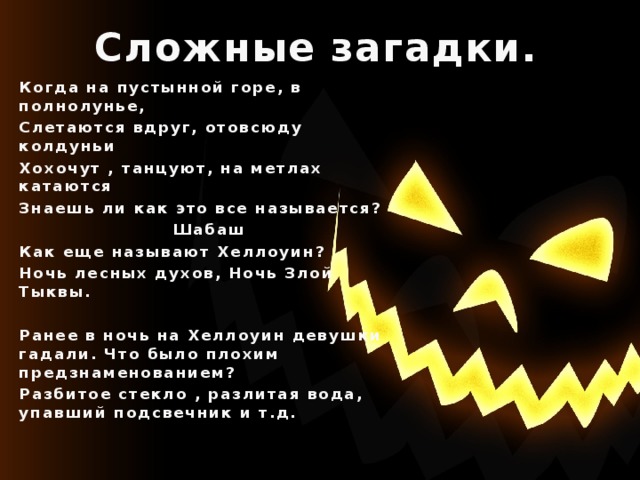 Сложные загадки. Когда на пустынной горе, в полнолунье, Слетаются вдруг, отовсюду колдуньи Хохочут , танцуют, на метлах катаются Знаешь ли как это все называется?  Шабаш Как еще называют Хеллоуин? Ночь лесных духов, Ночь Злой Тыквы.  Ранее в ночь на Хеллоуин девушки гадали. Что было плохим предзнаменованием? Разбитое стекло , разлитая вода, упавший подсвечник и т.д.   