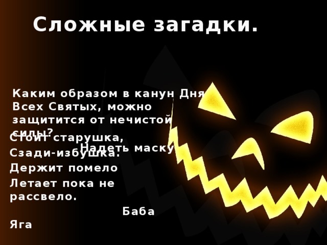 Сложные загадки. Каким образом в канун Дня Всех Святых, можно защитится от нечистой силы?  Надеть маску Стоит старушка, Сзади-избушка. Держит помело Летает пока не рассвело.  Баба Яга 