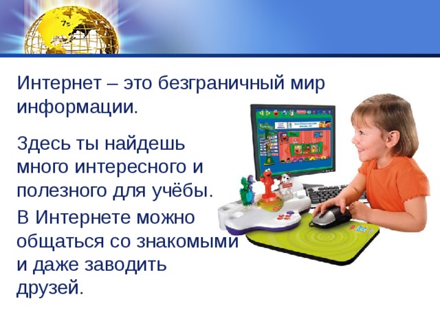 Интернет – это безграничный мир информации. Здесь ты найдешь много интересного и полезного для учёбы. В Интернете можно общаться со знакомыми и даже заводить друзей. 