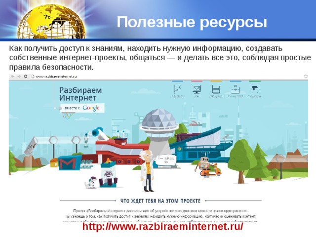 Полезные ресурсы Как получить доступ к знаниям, находить нужную информацию, создавать собственные интернет-проекты, общаться — и делать все это, соблюдая простые правила безопасности. http://www.razbiraeminternet.ru/ 
