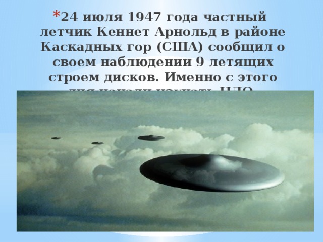 24 июля 1947 года частный летчик Кеннет Арнольд в районе Каскадных гор (США) сообщил о своем наблюдении 9 летящих строем дисков. Именно с этого дня начали изучать НЛО. 