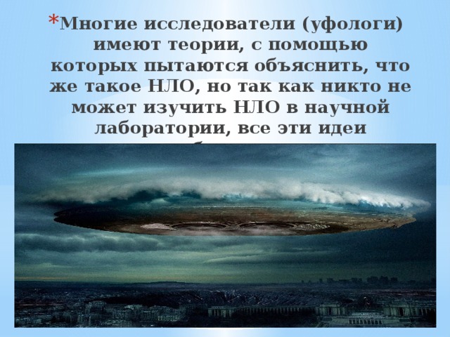 Многие исследователи (уфологи) имеют теории, с помощью которых пытаются объяснить, что же такое НЛО, но так как никто не может изучить НЛО в научной лаборатории, все эти идеи являются не более чем научными предположениями. 