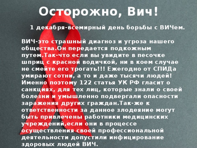 Осторожно, Вич!  1 декабря-всемирный день борьбы с ВИЧем. ВИЧ-это страшный диагноз и угроза нашего общества.Он передается подкожным путем.Так-что если вы увидите в песочке шприц с красной водичкой, ни в коем случае не смейте его трогать!!! Ежегодно от СПИДа умирают сотни, а то и даже тысячи людей!Именно поэтому 122 статья УК РФ гласит о санкциях, для тех лиц, которые знали о своей болезни и умышленно подвергали опасности заражения других граждан.Так-же к ответственности за данное злодеяние могут быть привлечены работники медицинских учреждений,если они в процессе осуществления своей профессиональной деятельности допустили инфицирование здоровых людей ВИЧ.  
