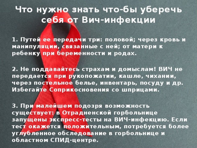 Что нужно знать что-бы уберечь себя от Вич-инфекции 1. Путей ее передачи три: половой; через кровь и манипуляции, связанные с ней; от матери к ребенку при беременности и родах.  2. Не поддавайтесь страхам и домыслам! ВИЧ не передается при рукопожатии, кашле, чихании, через постельное белье, инвентарь, посуду и др. Избегайте Соприкосновения со шприцами.  3. При малейшем подозря возможность существует: в Отрадненской горбольнице запущены экспресс-тесты на ВИЧ-инфекцию. Если тест окажется положительным, потребуется более углубленное обследование в горбольнице и областном СПИД-центре. 