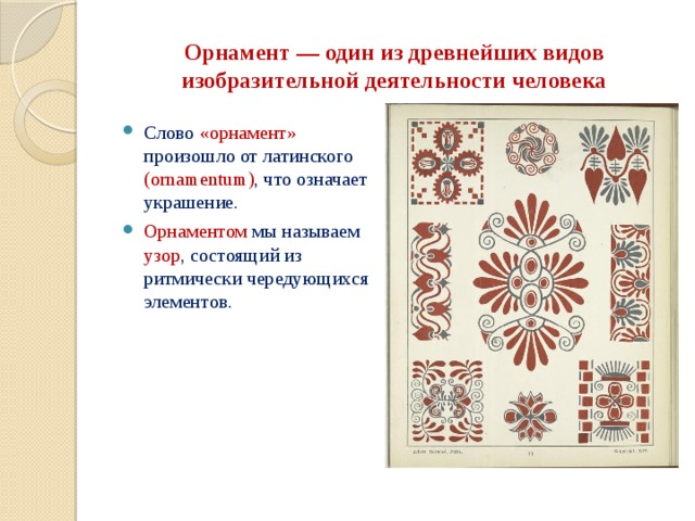 Орнамент — один из древнейших видов изобразительной деятельности человека Слово «орнамент» произошло от латинского (ornamentum) , что означает украшение. Орнаментом мы называем узор , состоящий из ритмически чередующихся элементов.    