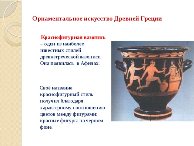 Орнаментальное искусство Древней Греции  Краснофигурная вазопись – один из наиболее известных стилей древнегреческой вазописи. Она появилась в Афинах.  Своё название краснофигурный стиль получил благодаря характерному соотношению цветов между фигурами: красные фигуры на черном фоне. 