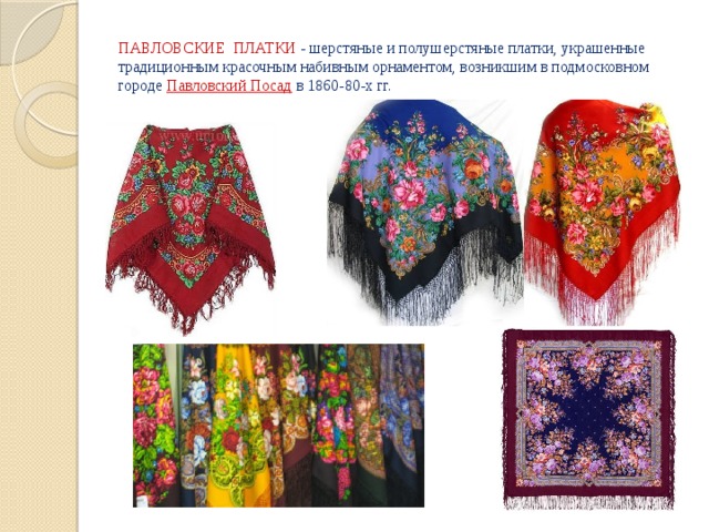 ПАВЛОВСКИЕ ПЛАТКИ - шерстяные и полушерстяные платки, украшенные традиционным красочным набивным орнаментом, возникшим в подмосковном городе  Павловский Посад   в 1860-80-х гг. 