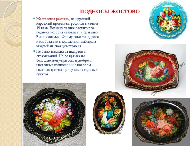 ПОДНОСЫ ЖОСТОВО   Жостовская роспись , как русский народный промысел, родился в начале 19 века. Возникновение расписного подноса история связывает с братьями Вишняковыми. Форму самого подноса и изображения, художники выбирали каждый на свое усмотрение. Не было никаких стандартов и ограничений. Но со временем большую популярность приобрели цветочные композиции с набором полевых цветов и рисунок из садовых букетов. 
