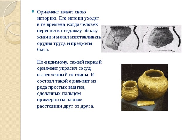 Орнамент имеет свою историю. Его истоки уходят в те времена, когда человек перешел к оседлому образу жизни и начал изготавливать орудия труда и предметы быта.   По-видимому, самый первый орнамент украсил сосуд, вылепленный из глины. И состоял такой орнамент из ряда простых вмятин, сделанных пальцем примерно на равном расстоянии друг от друга. 