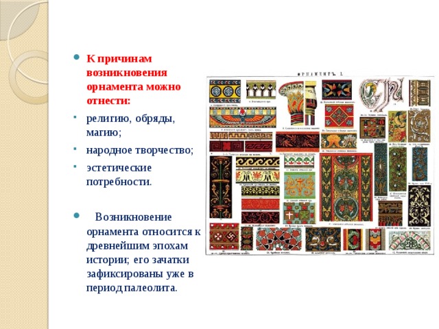К причинам возникновения орнамента можно отнести: религию, обряды, магию; народное творчество; эстетические потребности.  Возникновение орнамента относится к древнейшим эпохам истории; его зачатки зафиксированы уже в период палеолита. 