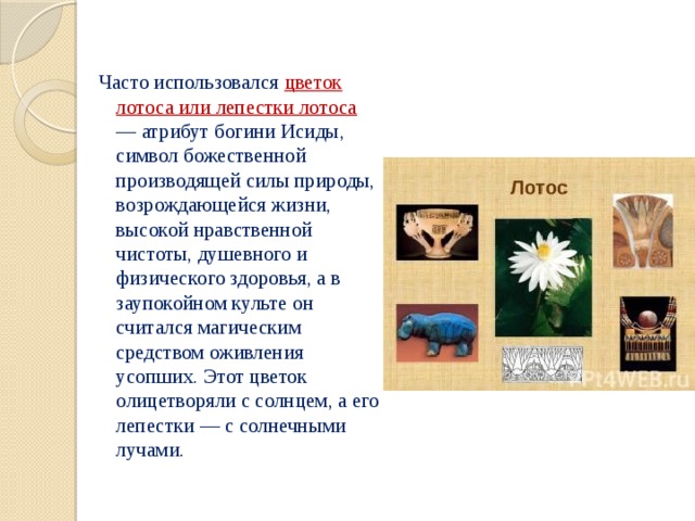 Часто использовался цветок лотоса или лепестки лотоса — атрибут богини Исиды, символ божественной производящей силы природы, возрождающейся жизни, высокой нравственной чистоты, душевного и физического здоровья, а в заупокойном культе он считался магическим средством оживления усопших. Этот цветок олицетворяли с солнцем, а его лепестки — с солнечными лучами. 