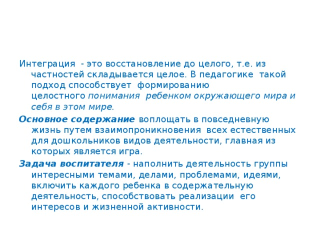 Интеграция  - это восстановление до целого, т.е. из частностей складывается целое. В педагогике  такой подход способствует  формированию целостного  понимания  ребенком окружающего мира и себя в этом мире. Основное содержание  воплощать в повседневную жизнь путем взаимопроникновения  всех естественных для дошкольников видов деятельности, главная из которых является игра. Задача воспитателя  - наполнить деятельность группы интересными темами, делами, проблемами, идеями, включить каждого ребенка в содержательную деятельность, способствовать реализации  его интересов и жизненной активности.   