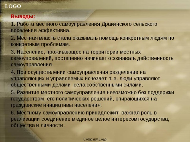 Выводы: 1. Работа местного самоуправления Дракинского сельского поселения эффективна. 2. Местная власть стала оказывать помощь конкретным людям по конкретным проблемам. 3. Население, проживающее на территории местных самоуправлений, постепенно начинает осознавать действенность самоуправления. 4. При осуществлении самоуправления разделение на управляющих и управляемых исчезает, т. е. люди управляют общественными делами села собственными силами. 5. Развитие местного самоуправления невозможно без поддержки государством, его политических решений, опирающихся на гражданские инициативы населения. 6. Местному самоуправлению принадлежит важная роль в реализации соединение в единое целое интересов государства, общества и личности. Company Logo 