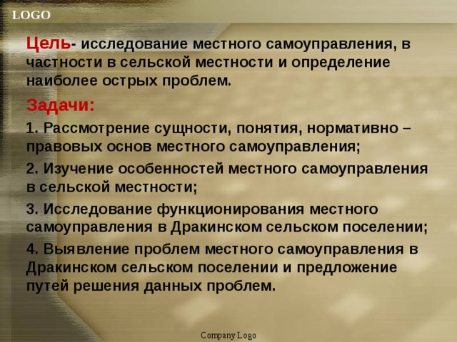 Цель - исследование местного самоуправления, в частности в сельской местности и определение наиболее острых проблем. Задачи: 1. Рассмотрение сущности, понятия, нормативно – правовых основ местного самоуправления; 2. Изучение особенностей местного самоуправления в сельской местности; 3. Исследование функционирования местного самоуправления в Дракинском сельском поселении; 4. Выявление проблем местного самоуправления в Дракинском сельском поселении и предложение путей решения данных проблем. Company Logo 