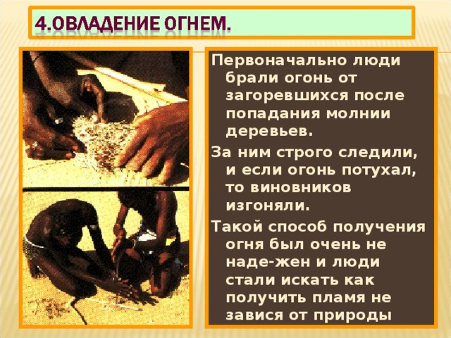Первоначально люди брали огонь от загоревшихся после попадания молнии деревьев. За ним строго следили, и если огонь потухал, то виновников изгоняли. Такой способ получения огня был очень не наде-жен и люди стали искать как получить пламя не завися от природы 
