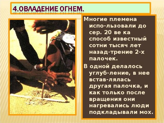 Многие племена испо-льзовали до сер. 20 ве ка способ известный сотни тысяч лет назад-трение 2-х палочек. В одной делалось углуб-ление, в нее встав-лялась другая палочка, и как только после вращения они нагревались люди подкладывали мох. 