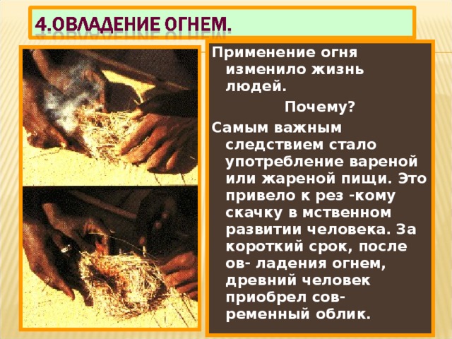 Применение огня изменило жизнь людей. Почему? Самым важным следствием стало употребление вареной или жареной пищи. Это привело к рез -кому скачку в мственном развитии человека. За короткий срок, после ов- ладения огнем, древний человек приобрел сов-ременный облик. 