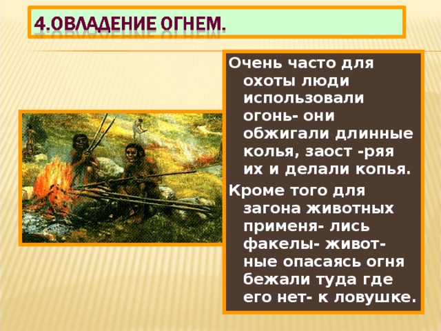 Очень часто для охоты люди использовали огонь- они обжигали длинные колья, заост -ряя их и делали копья. Кроме того для загона животных применя- лись факелы- живот-ные опасаясь огня бежали туда где его нет- к ловушке. 