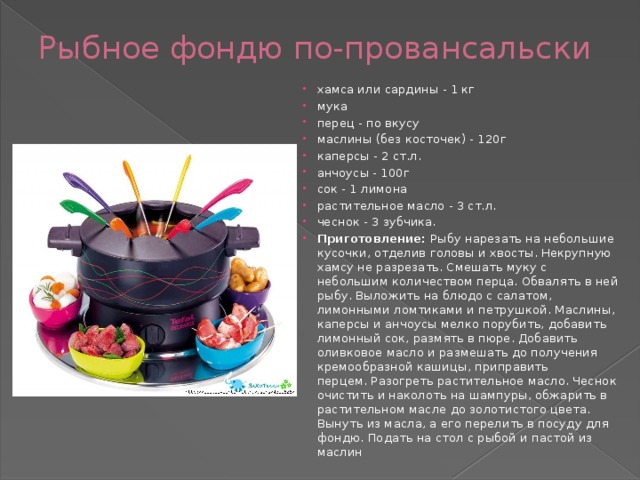 Рыбное фондю по-провансальски   хамса или сардины - 1 кг мука перец - по вкусу маслины (без косточек) - 120г каперсы - 2 ст.л. анчоусы - 100г сок - 1 лимона растительное масло - 3 ст.л. чеснок - 3 зубчика. Приготовление:  Рыбу нарезать на небольшие кусочки, отделив головы и хвосты. Некрупную хамсу не разрезать. Смешать муку с небольшим количеством перца. Обвалять в ней рыбу. Выложить на блюдо с салатом, лимонными ломтиками и петрушкой. Маслины, каперсы и анчоусы мелко порубить, добавить лимонный сок, размять в пюре. Добавить оливковое масло и размешать до получения кремообразной кашицы, приправить перцем. Разогреть растительное масло. Чеснок очистить и наколоть на шампуры, обжарить в растительном масле до золотистого цвета. Вынуть из масла, а его перелить в посуду для фондю. Подать на стол с рыбой и пастой из маслин 